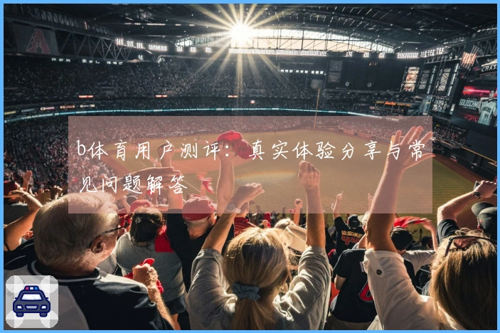 b体育用户测评：真实体验分享与常见问题解答