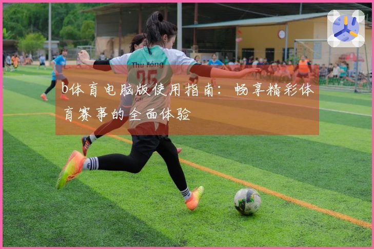 b体育电脑版使用指南：畅享精彩体育赛事的全面体验