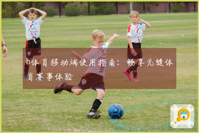 b体育移动端使用指南：畅享无缝体育赛事体验