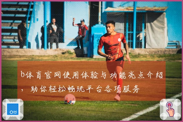 b体育官网使用体验与功能亮点介绍,助你轻松畅玩平台各项服务