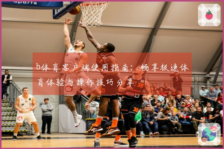b体育客户端使用指南：畅享极速体育体验与操作技巧分享